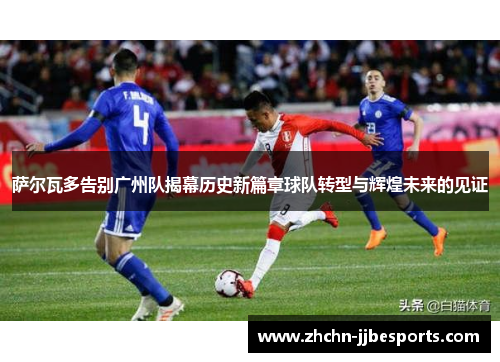 萨尔瓦多告别广州队揭幕历史新篇章球队转型与辉煌未来的见证