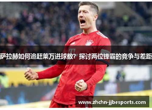 萨拉赫如何追赶莱万进球数？探讨两位锋霸的竞争与差距