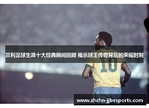 贝利足球生涯十大经典瞬间回顾 揭示球王传奇背后的荣耀时刻