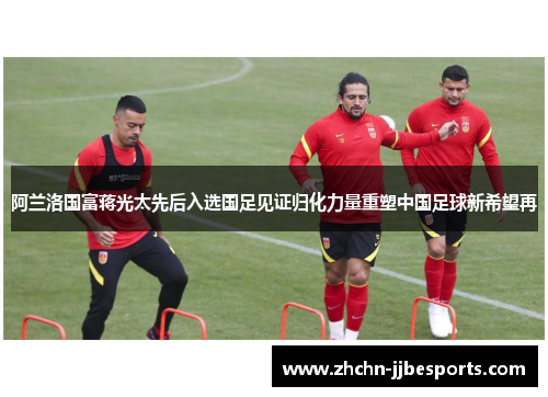 阿兰洛国富蒋光太先后入选国足见证归化力量重塑中国足球新希望再