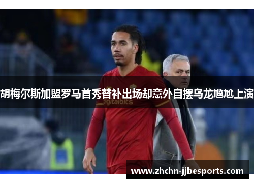 胡梅尔斯加盟罗马首秀替补出场却意外自摆乌龙尴尬上演
